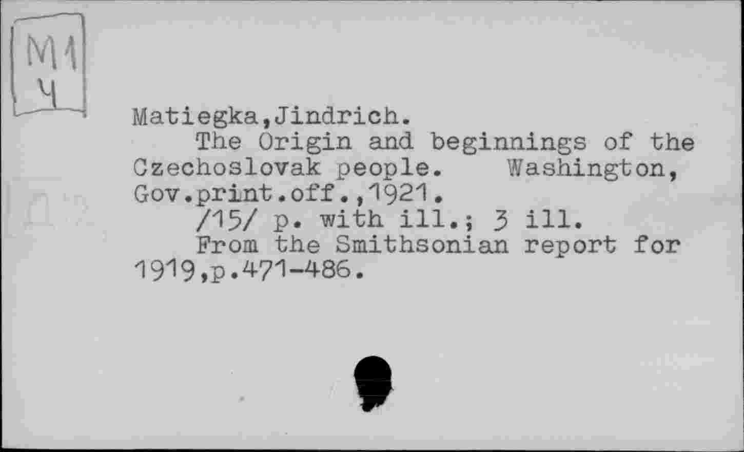 ﻿Mat і e gka,Jindrich.
The Origin and beginnings of the Czechoslovak people. Washington, Gov.print.off.,1921•
/15/ p. with ill.; 3 ill.
From the Smithsonian report for 1919,p.471-486.